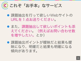 これぞ「お手本」なサービス
55
l  課題抽出を行って欲しいWebサイトの
URLを１点お送りください。
l  また、課題抽出して欲しいポイントも添
えてください。（例えばお問い合わせ数
を増やしたい。とか）
l  課題抽出ポイントが曖昧だと結果も曖
昧になり、明確だと結果も明確になる
傾向があります。
 