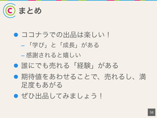 まとめ
l  ココナラでの出品は楽しい！
– 「学び」と「成長」がある
– 感謝されると嬉しい
l  誰にでも売れる「経験」がある
l  期待値をあわせることで、売れるし、満
足度もあがる
l  ぜひ出品してみましょう！
58
 