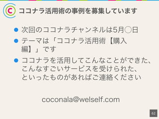 ココナラ活用術の事例を募集しています
l  次回のココナラチャンネルは5月⃝日
l  テーマは「ココナラ活用術【購入
編】」です
l  ココナラを活用してこんなことができた、
こんなすごいサービスを受けられた、
といったものがあればご連絡ください
coconala@welself.com
62
 