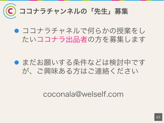 ココナラチャンネルの「先生」募集
l  ココナラチャネルで何らかの授業をし
たいココナラ出品者の方を募集します
l  まだお願いする条件などは検討中です
が、ご興味ある方はご連絡ください
coconala@welself.com
63
 