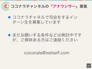 ココナラチャンネルの「アナウンサー」募集
l  ココナラチャネルで司会をするイン
ターン生を募集しています
l  まだお願いする条件などは検討中です
が、ご興味ある方はご連絡ください
coconala@welself.com
64
 