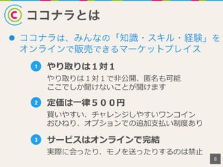 ココナラとは
l  ココナラは、みんなの「知識・スキル・経験」を
オンラインで販売できるマーケットプレイス
8
1 やり取りは１対１
やり取りは１対１で⾮非公開、匿匿名も可能
ここでしか聞けないことが聞けます
2 定価は⼀一律律５００円
買いやすい、チャレンジしやすいワンコイン
おひねり、オプションでの追加⽀支払い制度度あり
3 サービスはオンラインで完結
実際に会ったり、モノを送ったりするのは禁⽌止
 