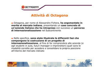 Attività di Octagona 
Octagona, per nome di Alessandro Fichera, ha argomentato in 
merito al mercato indiano, presentando un caso concreto di 
un’azienda italiana che ha intrapreso con successo un percorso 
di internazionalizzazione nel Subcontinente 
Nello specifico, sono state illustrate le differenti fasi che 
compongono la costruzione di un progetto di 
internazionalizzazione, al fine di far comprendere alle aziende (e 
agli studenti in aula, futuri manager e imprenditori) quali sono le 
modalità corrette per accedere e consolidare la propria posizione 
all’interno del mercato indicato 
 
