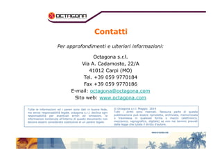 Contatti 
Per approfondimenti e ulteriori informazioni: 
Octagona s.r.l. 
Via A. Cadamosto, 22/A 
41012 Carpi (MO) 
Tel. +39 059 9770184 
7 
Fax +39 059 9770186 
E-mail: octagona@octagona.com 
Sito web: www.octagona.com 
Tutte le informazioni ed i pareri sono dati in buona fede, 
ma senza responsabilità legale. octagona s.r.l. declina ogni 
responsabilità per eventuali errori ed omissioni. le 
informazioni contenute all’interno di questo documento non 
devono essere considerate sostitutive di un parere legale. 
© Octagona s.r.l. Maggio 2014 
Tutti i diritti sono riservati. Nessuna parte di questa 
pubblicazione può essere riprodotta, archiviata, memorizzata 
o trasmessa in qualsiasi forma o mezzo (elettronico, 
meccanico, reprografico, digitale) se non nei termini previsti 
dalla legge che tutela il diritto d’autore. 
