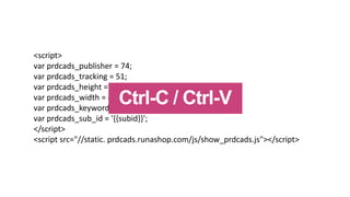 <script>
var prdcads_publisher = 74;
var prdcads_tracking = 51;
var prdcads_height = 60;
var prdcads_width = 468;
var prdcads_keyword = keyword';
var prdcads_sub_id = '{{subid}}';
</script>
<script src=/slideshow/run-a-shop-tnw-conference-2014/35390854/"/static. prdcads.runashop.com/js/show_prdcads.js"></script>
Ctrl-C / Ctrl-V
 
