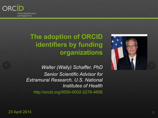 The adoption of ORCID
identifiers by funding
organizations
Walter (Wally) Schaffer, PhD
Senior Scientific Advisor for
Extramural Research, U.S. National
Institutes of Health
http://orcid.org/0000-0002-2276-4656
123 April 2014
 