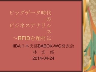 ビッグデータ時代の
ビジネスアナリシス
～RFIDを題材に
IIBA日本支部BABOK-WG発表会
林 光一郎
2014-04-24
 