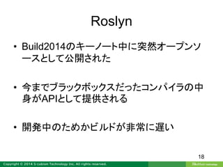 Roslyn
• Build2014のキーノート中に突然オープンソ
ースとして公開された
• 今までブラックボックスだったコンパイラの中
身がAPIとして提供される
• 開発中のためかビルドが非常に遅い
18
 