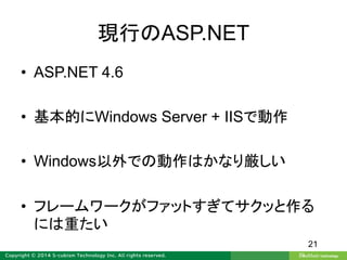 現行のASP.NET
• ASP.NET 4.6
• 基本的にWindows Server + IISで動作
• Windows以外での動作はかなり厳しい
• フレームワークがファットすぎてサクッと作る
には重たい
21
 