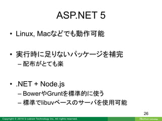 ASP.NET 5
• Linux, Macなどでも動作可能
• 実行時に足りないパッケージを補完
– 配布がとても楽
• .NET + Node.js
– BowerやGruntを標準的に使う
– 標準でlibuvベースのサーバを使用可能
26
 