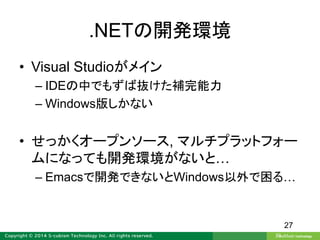 .NETの開発環境
• Visual Studioがメイン
– IDEの中でもずば抜けた補完能力
– Windows版しかない
• せっかくオープンソース, マルチプラットフォー
ムになっても開発環境がないと…
– Emacsで開発できないとWindows以外で困る…
27
 