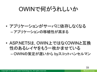 OWINで何がうれしいか
• アプリケーションがサーバに依存しなくなる
– アプリケーションの移植性が高まる
• ASP.NET5は, OWIN上ではなくOWINと互換
性のあるレイヤをもう一枚かませている
– OWINの策定が遅いから byスコットハンセルマン
33
 