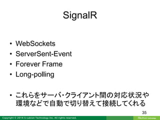 SignalR
• WebSockets
• ServerSent-Event
• Forever Frame
• Long-polling
• これらをサーバ・クライアント間の対応状況や
環境などで自動で切り替えて接続してくれる
35
 