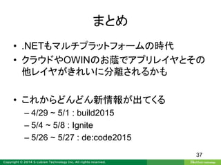 まとめ
• .NETもマルチプラットフォームの時代
• クラウドやOWINのお蔭でアプリレイヤとその
他レイヤがきれいに分離されるかも
• これからどんどん新情報が出てくる
– 4/29 ~ 5/1 : build2015
– 5/4 ~ 5/8 : Ignite
– 5/26 ~ 5/27 : de:code2015
37
 