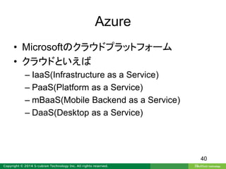 Azure
• Microsoftのクラウドプラットフォーム
• クラウドといえば
– IaaS(Infrastructure as a Service)
– PaaS(Platform as a Service)
– mBaaS(Mobile Backend as a Service)
– DaaS(Desktop as a Service)
40
 