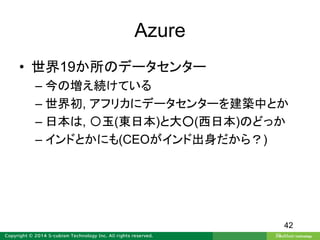Azure
• 世界19か所のデータセンター
– 今の増え続けている
– 世界初, アフリカにデータセンターを建築中とか
– 日本は, 〇玉(東日本)と大○(西日本)のどっか
– インドとかにも(CEOがインド出身だから？)
42
 