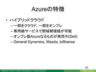 Azureの特徴
• ハイブリッドクラウド
– 一部をクラウド, 一部をオンプレ
– 専用線サービスで閉域網接続が可能
– オンプレ版Azureなるものが発売中(Dell)
– General Dynamics, Mazda, lufthansa
43
 