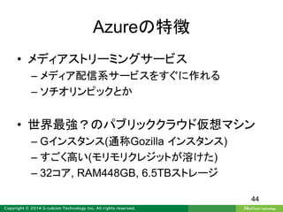 Azureの特徴
• メディアストリーミングサービス
– メディア配信系サービスをすぐに作れる
– ソチオリンピックとか
• 世界最強？のパブリッククラウド仮想マシン
– Gインスタンス(通称Gozilla インスタンス)
– すごく高い(モリモリクレジットが溶けた)
– 32コア, RAM448GB, 6.5TBストレージ
44
 