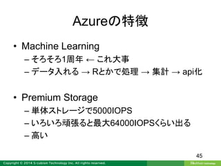 Azureの特徴
• Machine Learning
– そろそろ1周年 ← これ大事
– データ入れる → Rとかで処理 → 集計 → api化
• Premium Storage
– 単体ストレージで5000IOPS
– いろいろ頑張ると最大64000IOPSくらい出る
– 高い
45
 