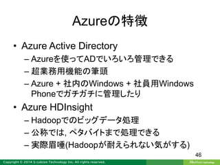Azureの特徴
• Azure Active Directory
– Azureを使ってADでいろいろ管理できる
– 超業務用機能の筆頭
– Azure + 社内のWindows + 社員用Windows
Phoneでガチガチに管理したり
• Azure HDInsight
– Hadoopでのビッグデータ処理
– 公称では, ペタバイトまで処理できる
– 実際眉唾(Hadoopが耐えられない気がする)
46
 