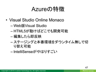 Azureの特徴
• Visual Studio Online Monaco
– Web版Visual Studio
– HTML5が動けばどこでも開発可能
– 編集したら即反映
– ステージングと本番環境をダウンタイム無しで切
り替え可能
– IntelliSenseがやはりすごい
47
 