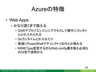 Azureの特徴
• Web Apps
– かなり深くまで扱える
• Gitのデプロイエンジンにアクセスして勝手にランタイ
ムとか入れられる
• Goランタイムとか入れたり
• 普通にPowerShellでディレクトリの中とか触れる
• MIMEType変更するのもWeb.config書き換え必須な
のは若干面倒かも
50
 