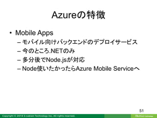 Azureの特徴
• Mobile Apps
– モバイル向けバックエンドのデプロイサービス
– 今のところ.NETのみ
– 多分後でNode.jsが対応
– Node使いたかったらAzure Mobile Serviceへ
51
 