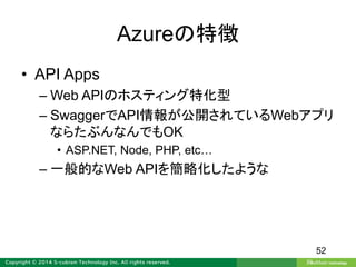 Azureの特徴
• API Apps
– Web APIのホスティング特化型
– SwaggerでAPI情報が公開されているWebアプリ
ならたぶんなんでもOK
• ASP.NET, Node, PHP, etc…
– 一般的なWeb APIを簡略化したような
52
 