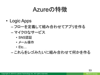 Azureの特徴
• Logic Apps
– フローを定義して組み合わせてアプリを作る
– マイクロなサービス
• SNS認証
• メール操作
• Etc…
– これらをレゴみたいに組み合わせて何かを作る
53
 