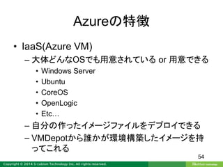Azureの特徴
• IaaS(Azure VM)
– 大体どんなOSでも用意されている or 用意できる
• Windows Server
• Ubuntu
• CoreOS
• OpenLogic
• Etc…
– 自分の作ったイメージファイルをデプロイできる
– VMDepotから誰かが環境構築したイメージを持
ってこれる
54
 