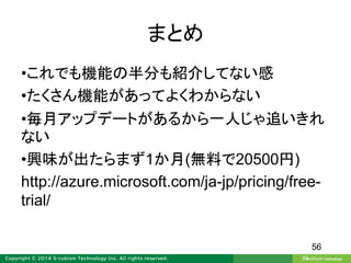 まとめ
•これでも機能の半分も紹介してない感
•たくさん機能があってよくわからない
•毎月アップデートがあるから一人じゃ追いきれ
ない
•興味が出たらまず1か月(無料で20500円)
http://azure.microsoft.com/ja-jp/pricing/free-
trial/
56
 