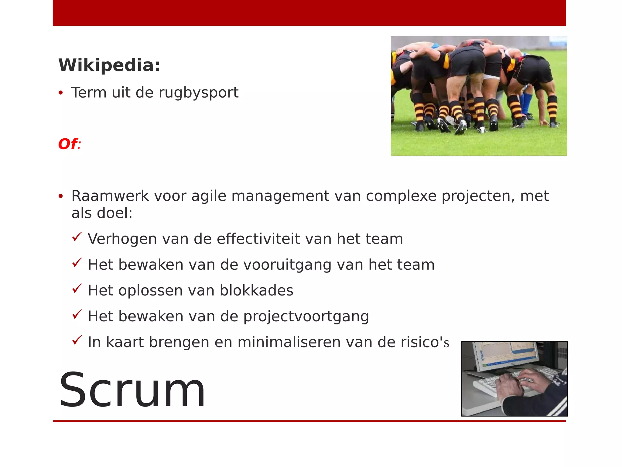Scrum
Wikipedia:
• Term uit de rugbysport
Of:
• Raamwerk voor agile management van complexe projecten, met
als doel:
 Verhogen van de effectiviteit van het team
 Het bewaken van de vooruitgang van het team
 Het oplossen van blokkades
 Het bewaken van de projectvoortgang
 In kaart brengen en minimaliseren van de risico's
 