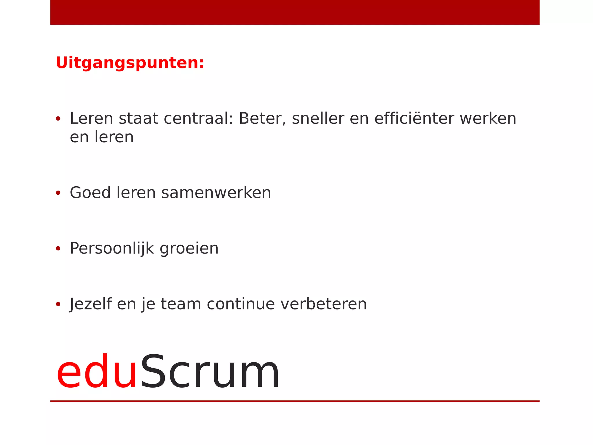 eduScrum
Uitgangspunten:
• Leren staat centraal: Beter, sneller en efficiënter werken
en leren
• Goed leren samenwerken
• Persoonlijk groeien
• Jezelf en je team continue verbeteren
 