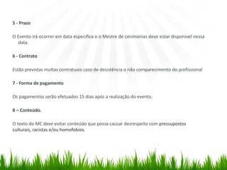 5 - Prazo
O Evento irá ocorrer em data especifica e o Mestre de cerimonias deve estar disponivel nessa
data.
6 - Contrato
Estão previstas multas contratuais caso de desistência o não comparecimento do profissional
7 - Forma de pagamento
Os pagamentos serão efetuados 15 dias após a realização do evento.
8 – Conteúdo.
O texto do MC deve evitar conteúdo que possa causar desrespeito com pressupostos
culturais, racistas e/ou homofobios.
 