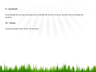 9 – Qualidade
A qualidade do serviço prestado será avaliado de forma visual de acordo com aceitação do
publico.
10 – Tempo
A apresentação deve durar 40 minutos.
 