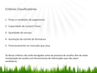 Critérios Classificatórios
1 - Preço e condições de pagamento
2 - Capacidade de cumprir Prazo.
3 - Qualidade do serviço
4 - Aceitação do comitê de formatura
5 - Posicionamento no mercado que atua
Os Nosso critérios não serão divulgados antes do processo de escolha afim de evitar
manipulação da escolha com fornecimento de informações que não sejam
verdadeiras.
 