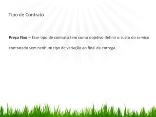 Tipo de Contrato
Preço Fixo – Esse tipo de contrato tem como objetivo definir o custo do serviço
contratado sem nenhum tipo de variação ao final da entrega.
 