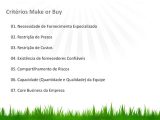 Critérios Make or Buy
01. Necessidade de Fornecimento Especializado
02. Restrição de Prazos
03. Restrição de Custos
04. Existência de fornecedores Confiáveis
05. Compartilhamento de Riscos
06. Capacidade (Quantidade e Qualidade) da Equipe
07. Core Business da Empresa
 