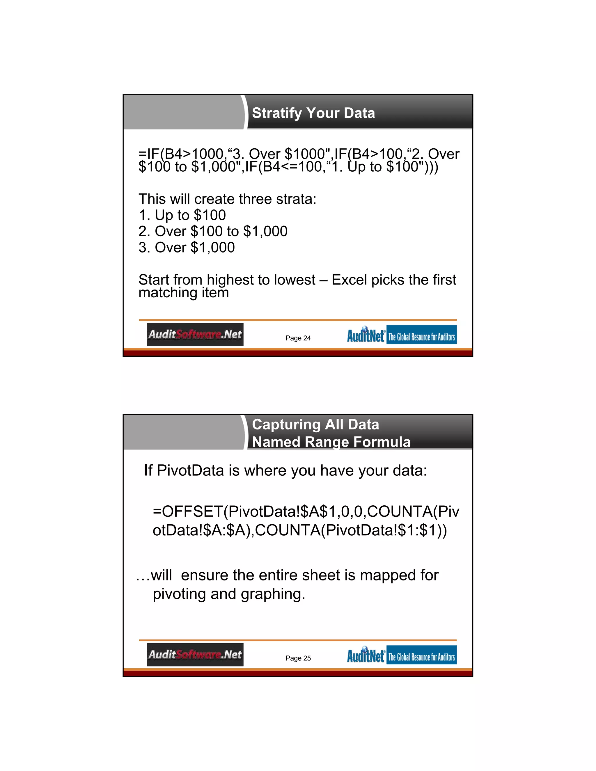 Stratify Your Data
Page 24
=IF(B4>1000,“3. Over $1000",IF(B4>100,“2. Over
$100 to $1,000",IF(B4<=100,“1. Up to $100")))
This will create three strata:
1. Up to $100
2. Over $100 to $1,000
3. Over $1,000
Start from highest to lowest – Excel picks the first
matching item
Capturing All Data
Named Range Formula
If PivotData is where you have your data:
=OFFSET(PivotData!$A$1,0,0,COUNTA(Piv
otData!$A:$A),COUNTA(PivotData!$1:$1))
…will ensure the entire sheet is mapped for
pivoting and graphing.
Page 25
 