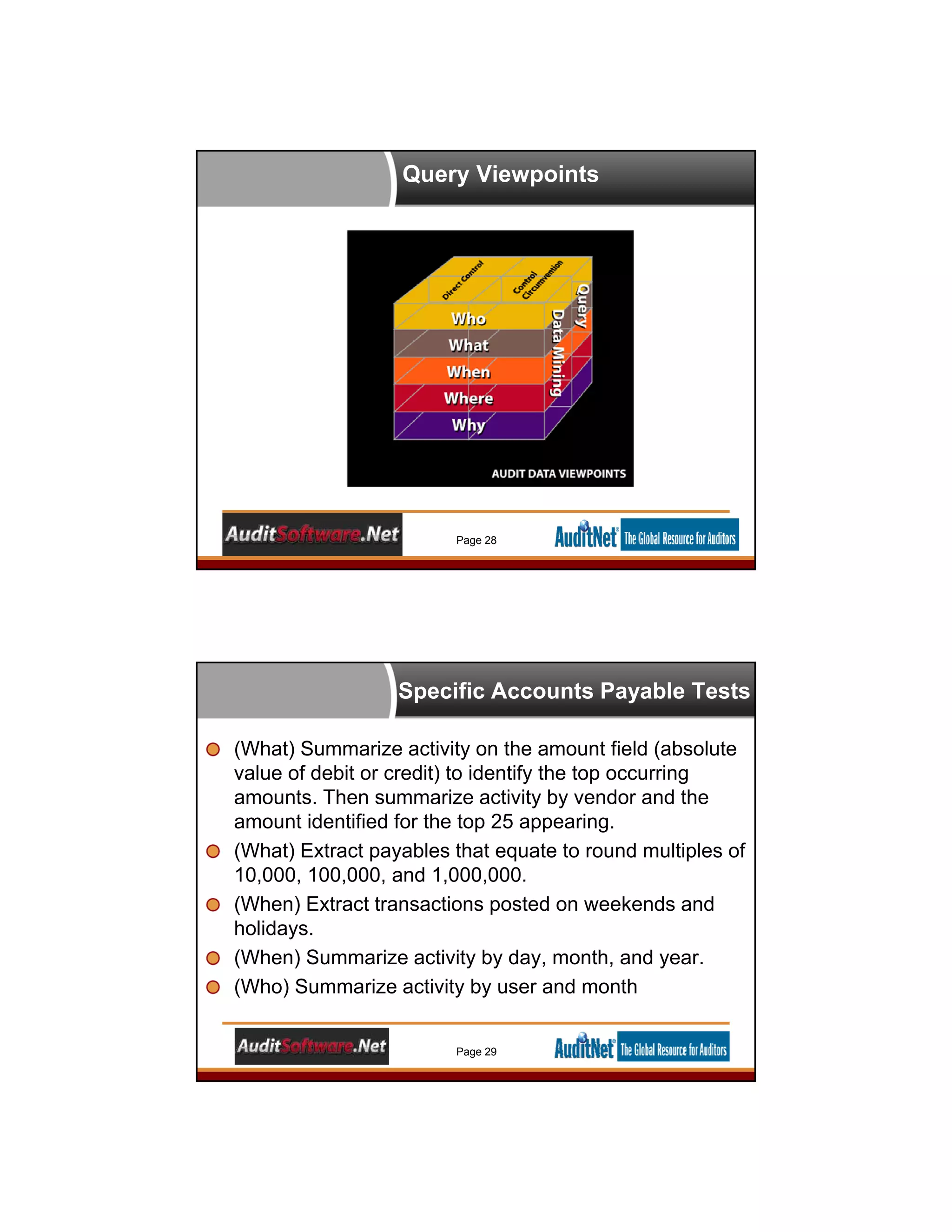Query Viewpoints
Page 28
Specific Accounts Payable Tests
(What) Summarize activity on the amount field (absolute
value of debit or credit) to identify the top occurring
amounts. Then summarize activity by vendor and the
amount identified for the top 25 appearing.
(What) Extract payables that equate to round multiples of
10,000, 100,000, and 1,000,000.
(When) Extract transactions posted on weekends and
holidays.
(When) Summarize activity by day, month, and year.
(Who) Summarize activity by user and month
Page 29
 