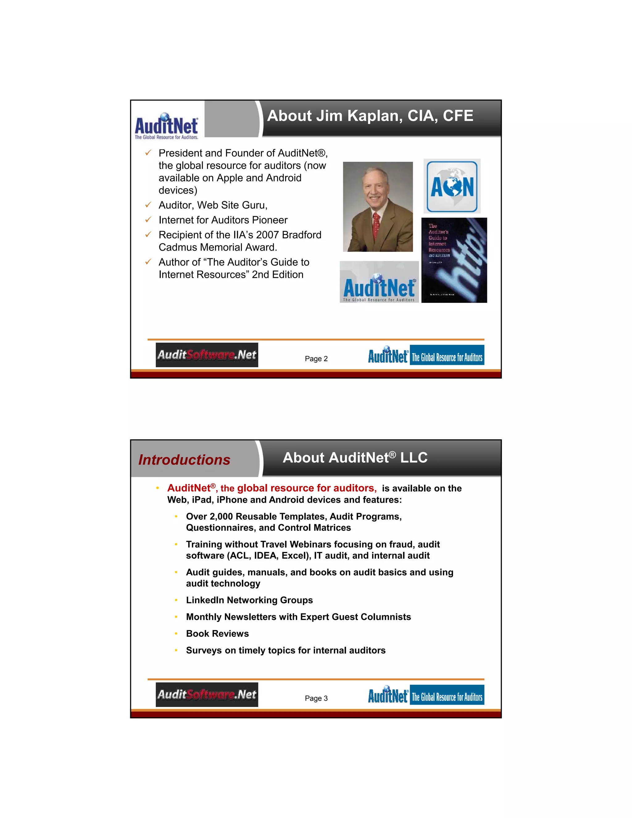 About Jim Kaplan, CIA, CFE
 President and Founder of AuditNet®,
the global resource for auditors (now
available on Apple and Android
devices)
 Auditor, Web Site Guru,
 Internet for Auditors Pioneer
 Recipient of the IIA’s 2007 Bradford
Cadmus Memorial Award.
 Author of “The Auditor’s Guide to
Internet Resources” 2nd Edition
Page 2
About AuditNet® LLC
• AuditNet®, the global resource for auditors, is available on the
Web, iPad, iPhone and Android devices and features:
• Over 2,000 Reusable Templates, Audit Programs,
Questionnaires, and Control Matrices
• Training without Travel Webinars focusing on fraud, audit
software (ACL, IDEA, Excel), IT audit, and internal audit
• Audit guides, manuals, and books on audit basics and using
audit technology
• LinkedIn Networking Groups
• Monthly Newsletters with Expert Guest Columnists
• Book Reviews
• Surveys on timely topics for internal auditors
Introductions
Page 3
 