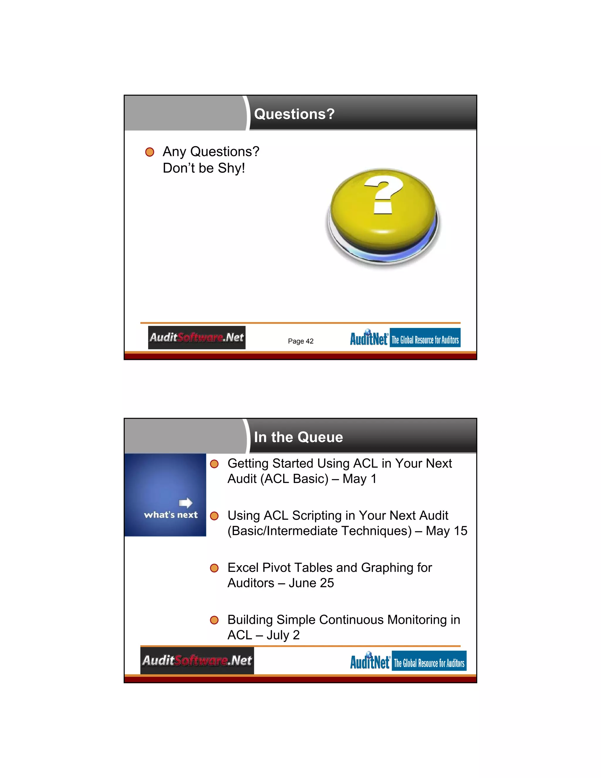 Questions?
Any Questions?
Don’t be Shy!
Page 42
In the Queue
Getting Started Using ACL in Your Next
Audit (ACL Basic) – May 1
Using ACL Scripting in Your Next Audit
(Basic/Intermediate Techniques) – May 15
Excel Pivot Tables and Graphing for
Auditors – June 25
Building Simple Continuous Monitoring in
ACL – July 2
 