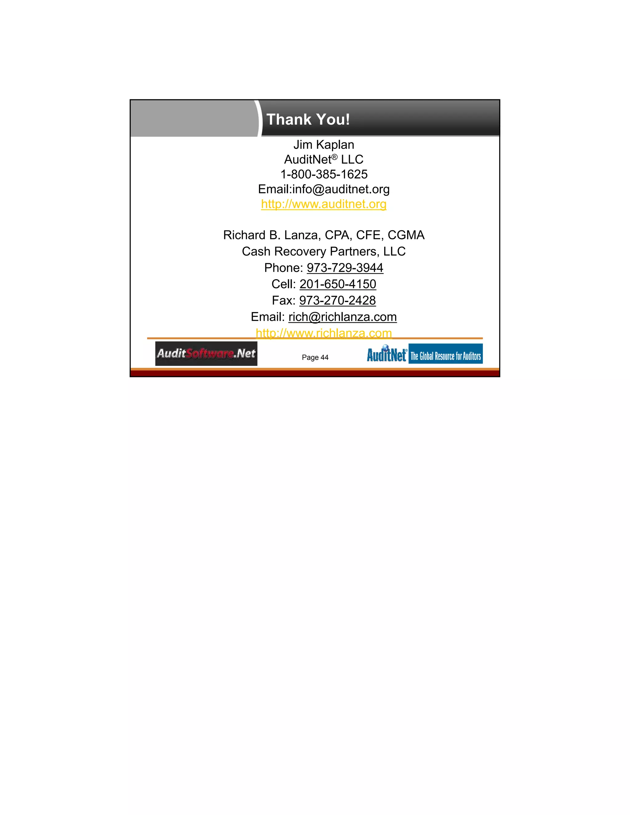 Thank You!
Jim Kaplan
AuditNet® LLC
1-800-385-1625
Email:info@auditnet.org
http://www.auditnet.org
Richard B. Lanza, CPA, CFE, CGMA
Cash Recovery Partners, LLC
Phone: 973-729-3944
Cell: 201-650-4150
Fax: 973-270-2428
Email: rich@richlanza.com
http://www.richlanza.com
Page 44
 