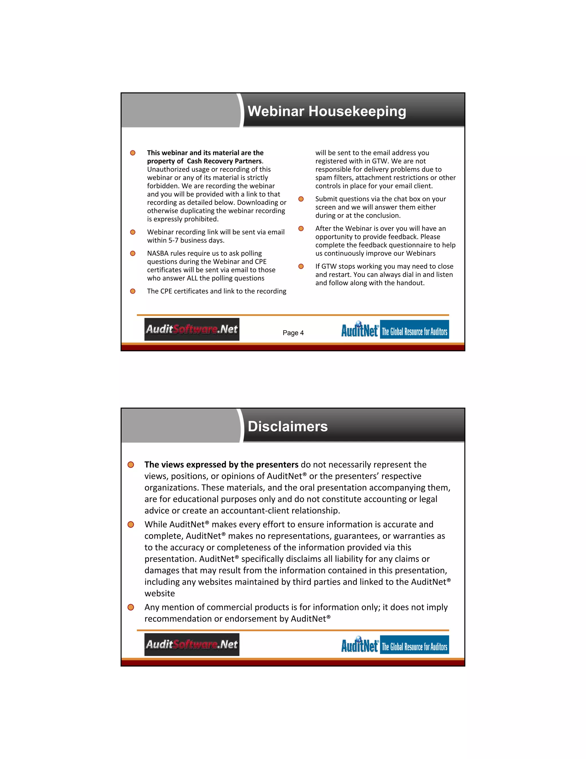 Webinar Housekeeping
Page 4
This webinar and its material are the 
property of  Cash Recovery Partners. 
Unauthorized usage or recording of this 
webinar or any of its material is strictly 
forbidden. We are recording the webinar 
and you will be provided with a link to that 
recording as detailed below. Downloading or 
otherwise duplicating the webinar recording 
is expressly prohibited.
Webinar recording link will be sent via email 
within 5‐7 business days.
NASBA rules require us to ask polling 
questions during the Webinar and CPE 
certificates will be sent via email to those 
who answer ALL the polling questions
The CPE certificates and link to the recording 
will be sent to the email address you 
registered with in GTW. We are not 
responsible for delivery problems due to 
spam filters, attachment restrictions or other 
controls in place for your email client.
Submit questions via the chat box on your 
screen and we will answer them either 
during or at the conclusion.
After the Webinar is over you will have an 
opportunity to provide feedback. Please 
complete the feedback questionnaire to help 
us continuously improve our Webinars
If GTW stops working you may need to close 
and restart. You can always dial in and listen 
and follow along with the handout.
Disclaimers
5
The views expressed by the presenters do not necessarily represent the 
views, positions, or opinions of AuditNet® or the presenters’ respective 
organizations. These materials, and the oral presentation accompanying them, 
are for educational purposes only and do not constitute accounting or legal 
advice or create an accountant‐client relationship. 
While AuditNet® makes every effort to ensure information is accurate and 
complete, AuditNet® makes no representations, guarantees, or warranties as 
to the accuracy or completeness of the information provided via this 
presentation. AuditNet® specifically disclaims all liability for any claims or 
damages that may result from the information contained in this presentation, 
including any websites maintained by third parties and linked to the AuditNet® 
website
Any mention of commercial products is for information only; it does not imply 
recommendation or endorsement by AuditNet®
 