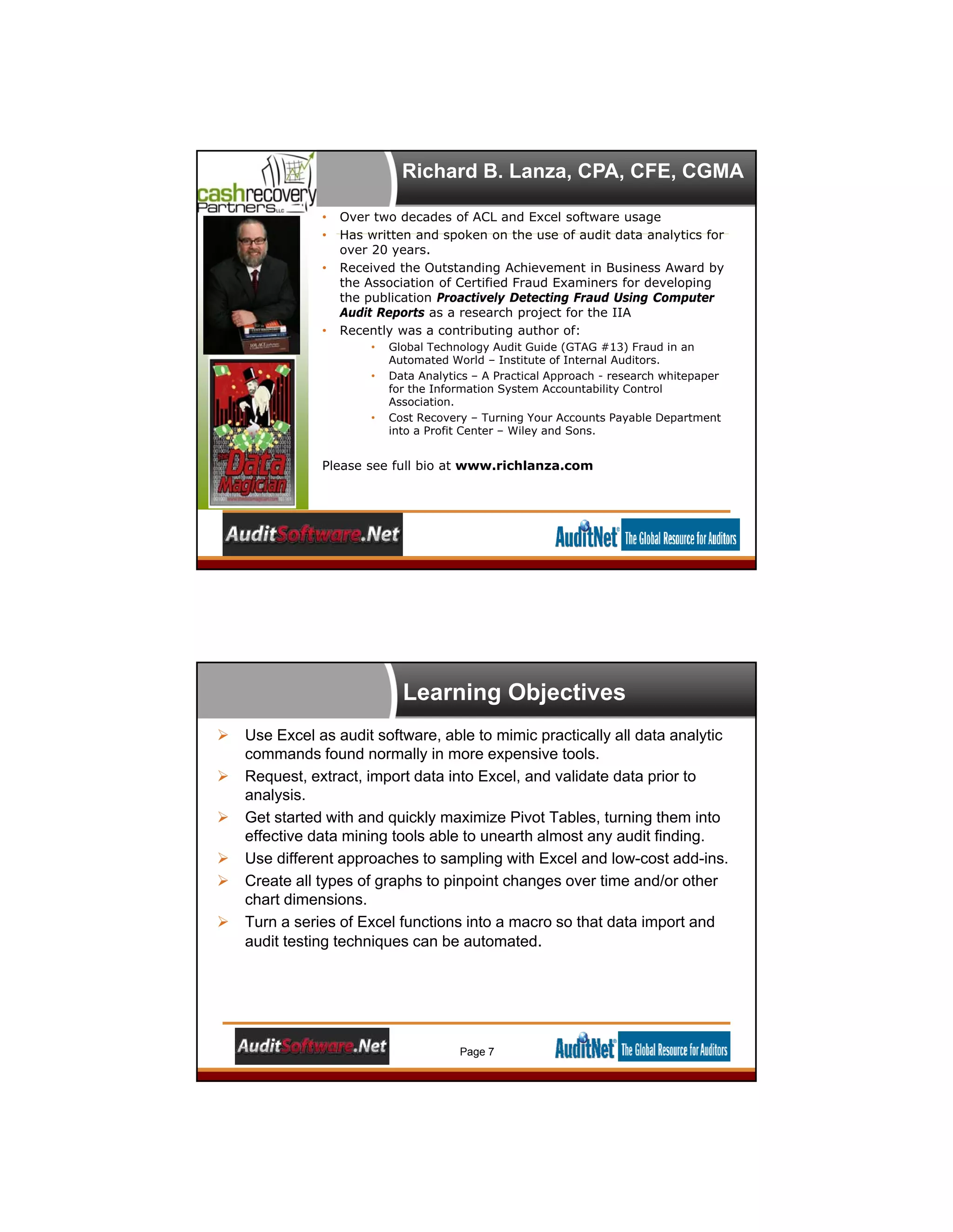 Richard B. Lanza, CPA, CFE, CGMA
• Over two decades of ACL and Excel software usage
• Has written and spoken on the use of audit data analytics for
over 20 years.
• Received the Outstanding Achievement in Business Award by
the Association of Certified Fraud Examiners for developing
the publication Proactively Detecting Fraud Using Computer
Audit Reports as a research project for the IIA
• Recently was a contributing author of:
• Global Technology Audit Guide (GTAG #13) Fraud in an
Automated World – Institute of Internal Auditors.
• Data Analytics – A Practical Approach - research whitepaper
for the Information System Accountability Control
Association.
• Cost Recovery – Turning Your Accounts Payable Department
into a Profit Center – Wiley and Sons.
Please see full bio at www.richlanza.com
Learning Objectives
 Use Excel as audit software, able to mimic practically all data analytic
commands found normally in more expensive tools.
 Request, extract, import data into Excel, and validate data prior to
analysis.
 Get started with and quickly maximize Pivot Tables, turning them into
effective data mining tools able to unearth almost any audit finding.
 Use different approaches to sampling with Excel and low-cost add-ins.
 Create all types of graphs to pinpoint changes over time and/or other
chart dimensions.
 Turn a series of Excel functions into a macro so that data import and
audit testing techniques can be automated.
Page 7
 
