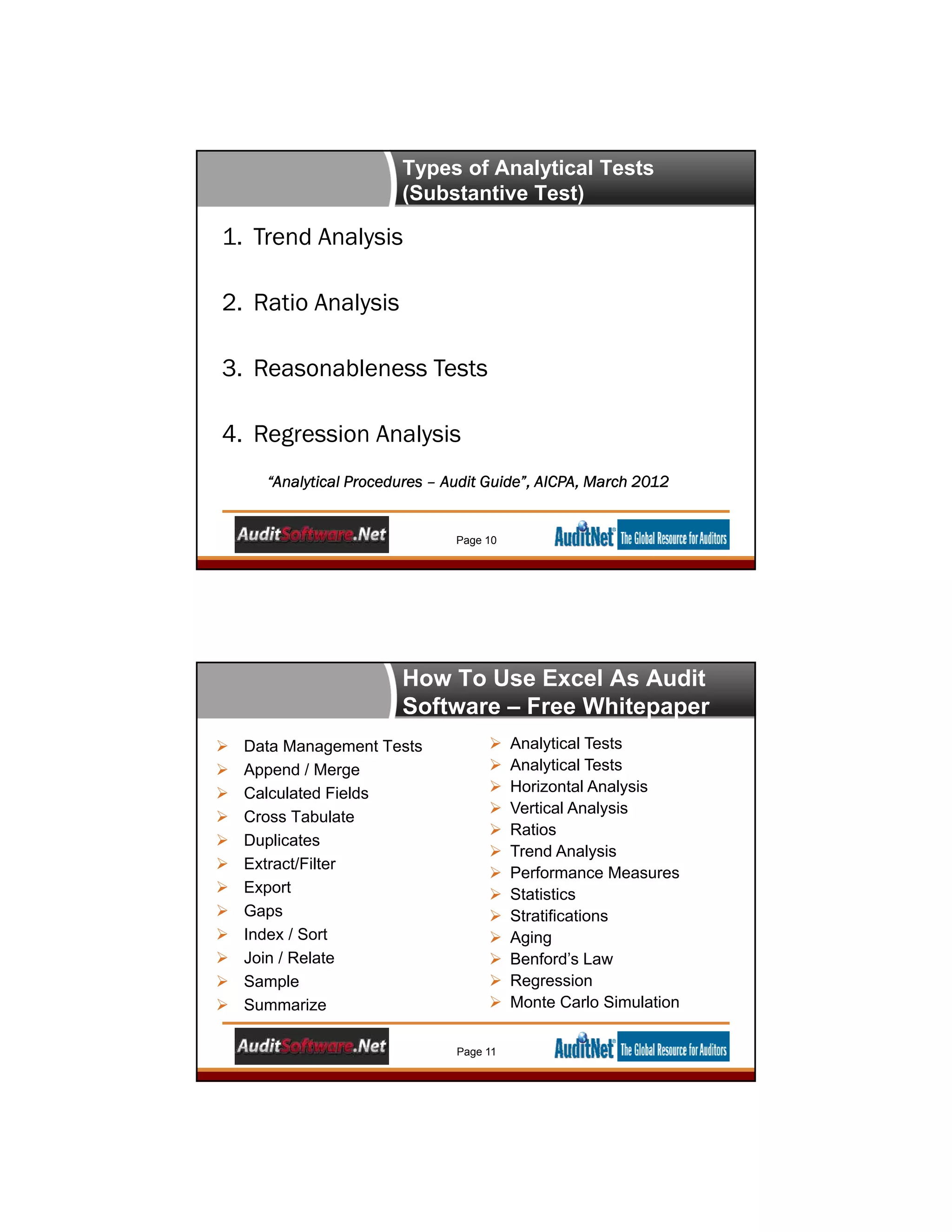 Types of Analytical Tests
(Substantive Test)
1. Trend Analysis
2. Ratio Analysis
3. Reasonableness Tests
4. Regression Analysis
“Analytical Procedures – Audit Guide”, AICPA, March 2012
Page 10
How To Use Excel As Audit
Software – Free Whitepaper
 Data Management Tests
 Append / Merge
 Calculated Fields
 Cross Tabulate
 Duplicates
 Extract/Filter
 Export
 Gaps
 Index / Sort
 Join / Relate
 Sample
 Summarize
 Analytical Tests
 Analytical Tests
 Horizontal Analysis
 Vertical Analysis
 Ratios
 Trend Analysis
 Performance Measures
 Statistics
 Stratifications
 Aging
 Benford’s Law
 Regression
 Monte Carlo Simulation
Page 11
 