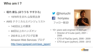 Who am I ?
• 堀内 康弘 (ほりうち やすひろ)
• 1978年生まれ 山梨県出身
• AWS テクニカルエバンジェリスト
• 140回以上の講演
• 60回以上のハンズオン
• 250本以上のブログ記事 
Amazon Web Services ブログ 
http://aws.typepad.com/aws_japan/
• 10+ years web engineer in startups
• Director of V-cube (perl), 2001 -
2006
• CTO of FlipClip (perl), 2006 - 2009
• CTO of gumi (python), 2009 - 2012
@horiuchi
horiyasu
フォロー歓迎!
 