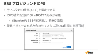 EBS プロビジョンドIOPS
• ディスクのIO性能(IOPS)を指定できる
• IOPS値の指定は100∼4000で1刻みが可能
- (StandardなEBSのIOPSは、約100程度)
• 複数ボリュームを組み合わせてさらに高いIO性能も実現可能
 