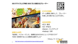 ‹#›‹#›
お客さんの声:    
“拡張性、パフォーマンス、信頼性はわれわれにとって不不可⽋欠です”  
“AWS  を使⽤用することは簡単な選択でした”  
-‐‑‒  Yliharju,  サービスリーダー
iOS  デバイス上で毎⽇日  850  万⼈人を超えるプレーヤー
ビジネス効果:    
ゲーム開発に集中して、プレーヤー
を楽しませ続けることができた。
AWSの利利⽤用:    
•EC2:  数百  
•S3:  4TB/⽇日  
•Glacier:  バックアップ  
•Hadoop:  分析
http://aws.amazon.com/jp/solutions/case-studies/supercell/
 