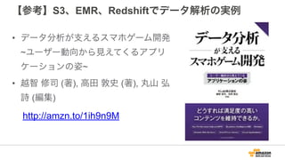 【参考】S3、EMR、Redshiftでデータ解析の実例
• データ分析が支えるスマホゲーム開発
~ユーザー動向から見えてくるアプリ
ケーションの姿~
• 越智 修司 (著), 高田 敦史 (著), 丸山 弘
詩 (編集)
http://amzn.to/1ih9n9M
 